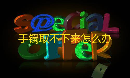 全网科技低价货源辅助手镯取不下来怎么办